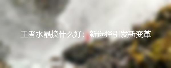 王者水晶换什么好：新选择引发新变革