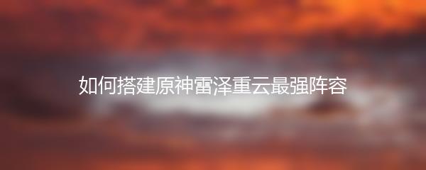 如何搭建原神雷泽重云最强阵容