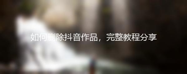 如何删除抖音作品，完整教程分享
