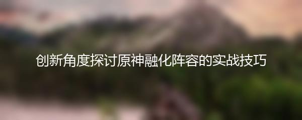 创新角度探讨原神融化阵容的实战技巧