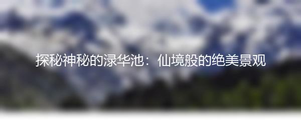 探秘神秘的渌华池：仙境般的绝美景观