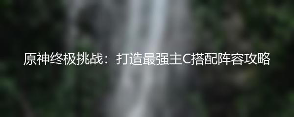 原神终极挑战：打造最强主C搭配阵容攻略