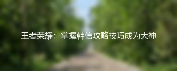王者荣耀：掌握韩信攻略技巧成为大神