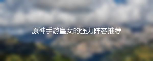 原神手游皇女的强力阵容推荐