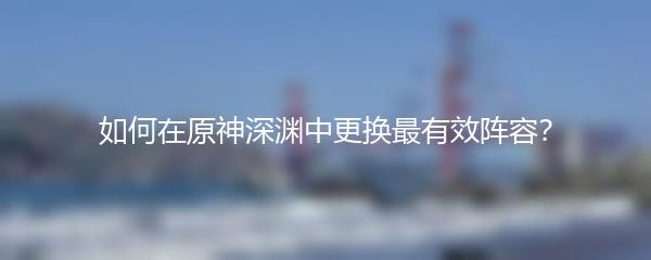 如何在原神深渊中更换最有效阵容？