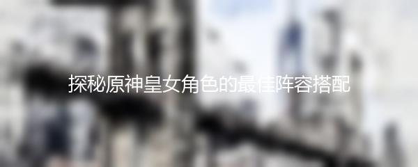探秘原神皇女角色的最佳阵容搭配