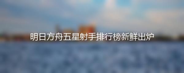 明日方舟五星射手排行榜新鲜出炉