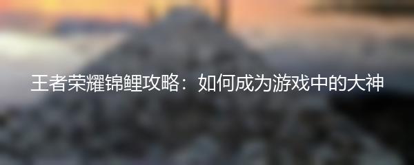 王者荣耀锦鲤攻略：如何成为游戏中的大神