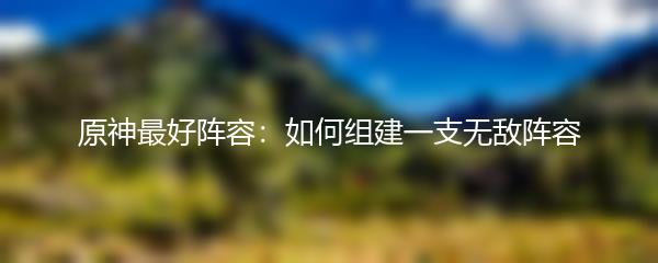 原神最好阵容：如何组建一支无敌阵容