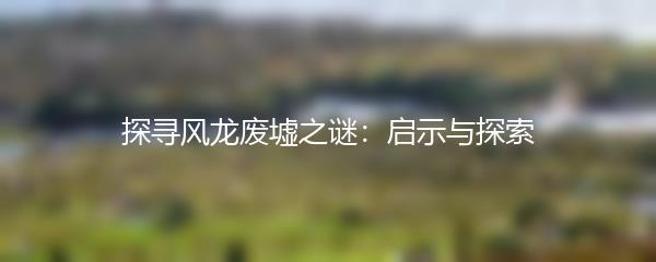 探寻风龙废墟之谜：启示与探索