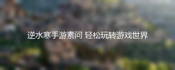 逆水寒手游素问 轻松玩转游戏世界