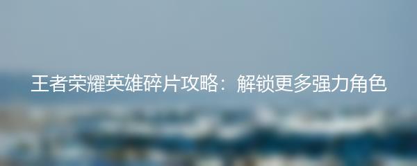 王者荣耀英雄碎片攻略：解锁更多强力角色