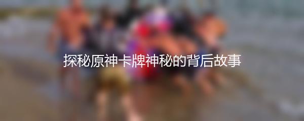 探秘原神卡牌神秘的背后故事
