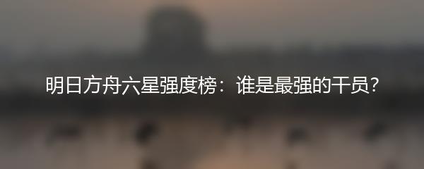 明日方舟六星强度榜：谁是最强的干员？