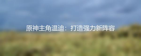 原神主角温迪：打造强力新阵容