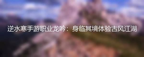 逆水寒手游职业龙吟：身临其境体验古风江湖