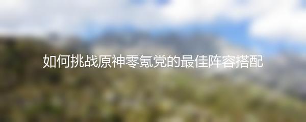 如何挑战原神零氪党的最佳阵容搭配