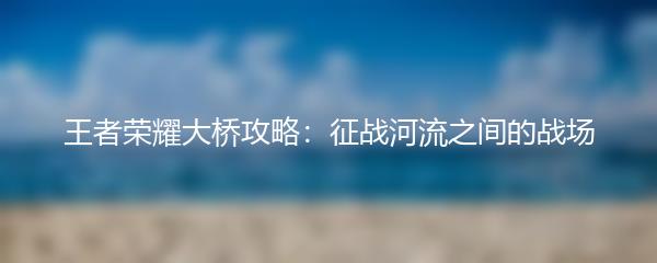 王者荣耀大桥攻略：征战河流之间的战场