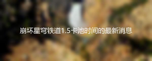 崩坏星穹铁道1.5卡池时间的最新消息