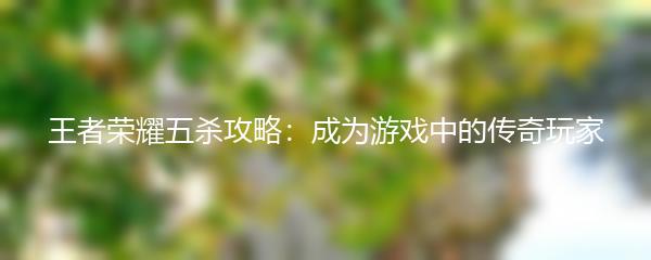 王者荣耀五杀攻略：成为游戏中的传奇玩家