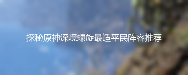 探秘原神深境螺旋最适平民阵容推荐
