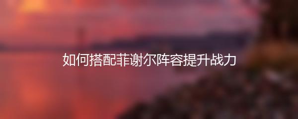 如何搭配菲谢尔阵容提升战力
