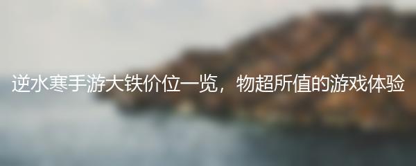 逆水寒手游大铁价位一览，物超所值的游戏体验