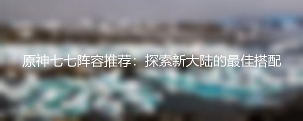 原神七七阵容推荐：探索新大陆的最佳搭配