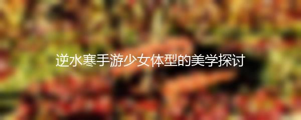 逆水寒手游少女体型的美学探讨