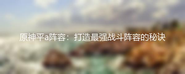 原神平a阵容：打造最强战斗阵容的秘诀