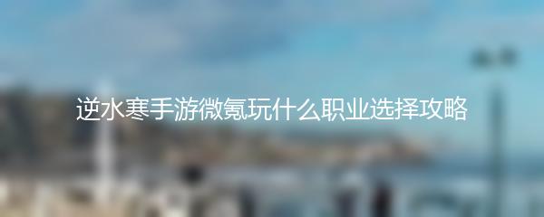 逆水寒手游微氪玩什么职业选择攻略