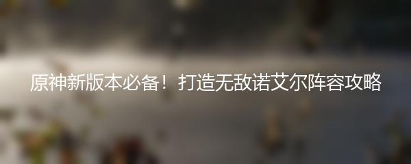 原神新版本必备！打造无敌诺艾尔阵容攻略