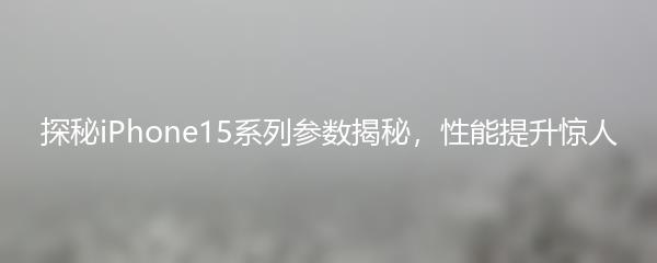 探秘iPhone15系列参数揭秘，性能提升惊人