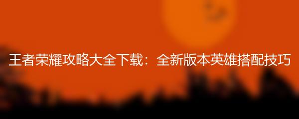 王者荣耀攻略大全下载：全新版本英雄搭配技巧