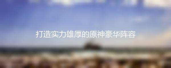 打造实力雄厚的原神豪华阵容