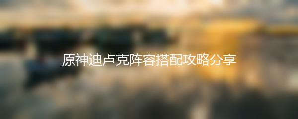 原神迪卢克阵容搭配攻略分享