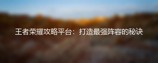 王者荣耀攻略平台：打造最强阵容的秘诀