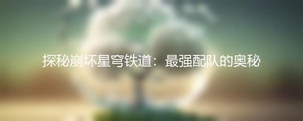 探秘崩坏星穹铁道：最强配队的奥秘