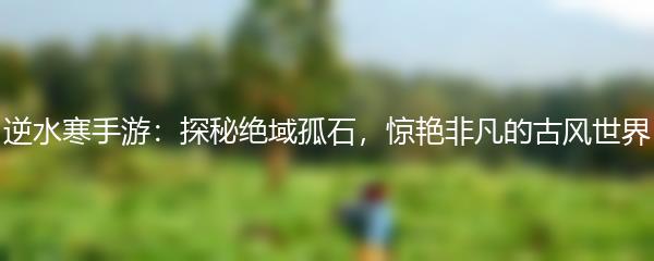 逆水寒手游：探秘绝域孤石，惊艳非凡的古风世界