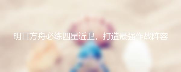 明日方舟必练四星近卫，打造最强作战阵容