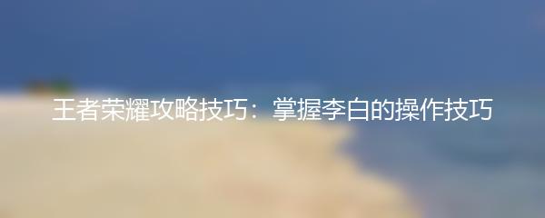 王者荣耀攻略技巧：掌握李白的操作技巧