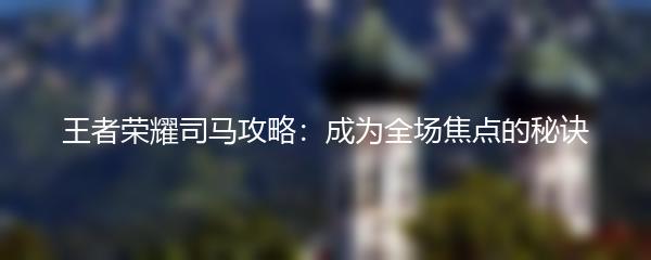 王者荣耀司马攻略：成为全场焦点的秘诀