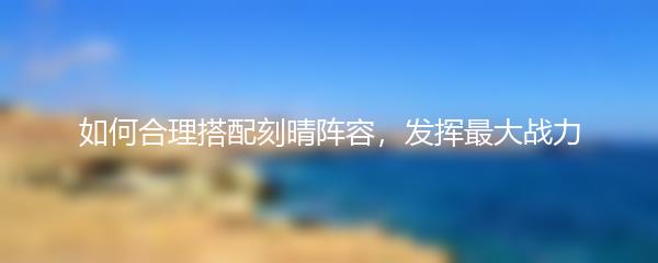 如何合理搭配刻晴阵容，发挥最大战力