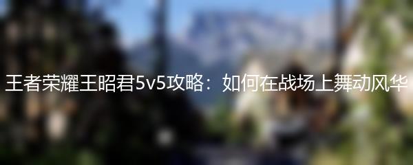 王者荣耀王昭君5v5攻略：如何在战场上舞动风华