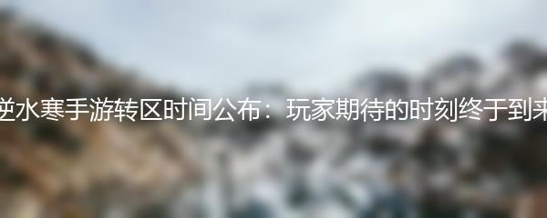 逆水寒手游转区时间公布：玩家期待的时刻终于到来