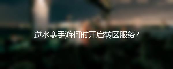 逆水寒手游何时开启转区服务？