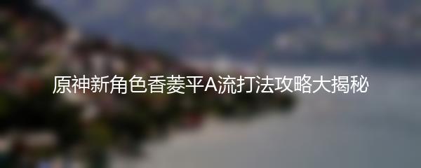 原神新角色香菱平A流打法攻略大揭秘