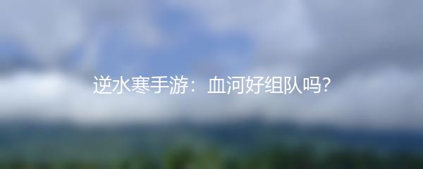 逆水寒手游：血河好组队吗？
