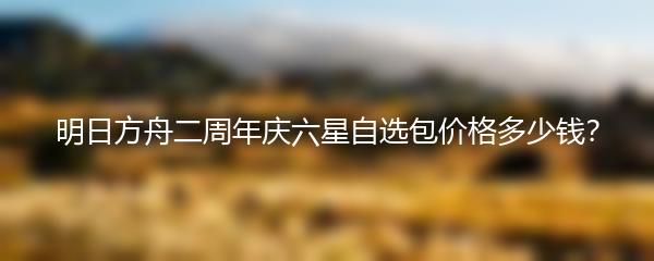 明日方舟二周年庆六星自选包价格多少钱？