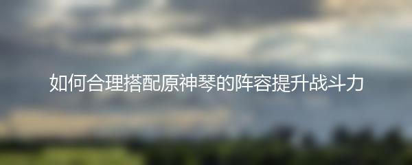 如何合理搭配原神琴的阵容提升战斗力